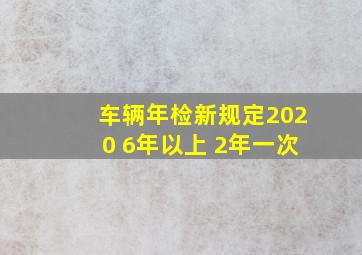 车辆年检新规定2020 6年以上 2年一次